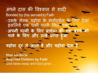 अपने दास की ववश्वास से शादी
Bonded by (his servant’s) Faith
उसके सेवक यहोवा के मािकदशकन के ललए देखा
इसललये एक धमी पत्नी लमल िया
अपनी पत्नी के ललए प्रार्भना की एक बच्चे को
पाने के ललए और उन्हें प्राप्त हुआ
यहोिा दूर ले जाता है और यहोिा देता है
Won his bride
Acquired Children by Faith
God takes away and God gives …
 