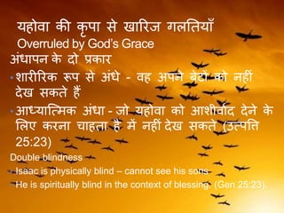 यहोवा की कृ पा से खाररज िलतियाँ
Overruled by God’s Grace
अंधापन के दो प्रकार
• शारीररक रूप से अंधे - वह अपने बेटों को नहीं
देख सकिे हैं
• आध्यास्त्मक अंधा - जो यहोवा को आशीवाकद देने के
ललए करना चाहिा है में नहीं देख सकिे (उत्पवि
25:23)
Double blindness
• Isaac is physically blind – cannot see his sons
• He is spiritually blind in the context of blessing. (Gen 25:23).
 
