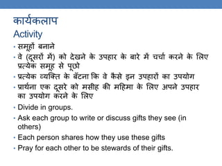 कायककलाप
Activity
• समूहों बनाने
• वे (दूसरों में) को देखने के उपहार के बारे में चचाक करने के ललए
प्रत्येक समूह से पूछो
• प्रत्येक व्यस्क्ि के बँटना कक वे कै से इन उपहारों का उपयोि
• प्रािकना एक दूसरे को मसीह की मठहमा के ललए अपने उपहार
का उपयोि करने के ललए
• Divide in groups.
• Ask each group to write or discuss gifts they see (in
others)
• Each person shares how they use these gifts
• Pray for each other to be stewards of their gifts.
 