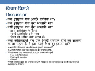 ववचार-ववमशक
Discussion
• कब इसहाक एक अच्छे प्रबंधक िा?
• कब इसहाक एक बुरा र्ण्िारी िा?
• क्यों इसहाक एक बुरा र्ण्िारी िा?
• िर ( अबीमेलेक के साि)
• थवािक (आशीवाकद ) के साि
• ककसी र्ी अगधक क्या कारण हैं?
• क्या कठिनाइयों हम एक अच्छे प्रबंधक होने का सामना
करना पड़िा है ? हम उन्हें कै से दूर हटाना हो?
• In what instances was Isaac a good steward?
• In what instances was Isaac a poor steward?
• What were the reasons for poor stewardship?
• Fear (with Abimelech)
• Flesh (with blessing)
• Others?
• What challenges do we face with respect to stewardship and how do we
overcome them?
 