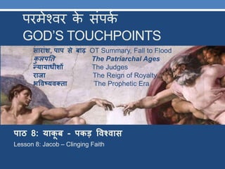 परमेश्वर के संपकक
GOD’S TOUCHPOINTS
पाठ 8: याकू ब - पकड़ विश्िास
Lesson 8: Jacob – Clinging Faith
साराांश, पाप से बाढ़ OT Summary, Fall to Flood
कु लपतत The Patriarchal Ages
न्यायाधीशों The Judges
राजा The Reign of Royalty
भविष्यिक्ता The Prophetic Era
 