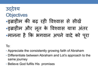 उद्देश्य
Objectives
इब्राहीम की बढ़ रही ववश्वास से सीखें
इब्राहीम और लूि के ववश्वास यात्रा अंिर
मानना ​​है कक र्िवान अपने वादे को पूरा
To:
• Appreciate the consistently growing faith of Abraham
• Differentiate between Abraham and Lot’s approach to the
same journey
• Believe God fulfils His promises
 