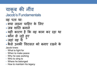 याकू ब की नींव
Jacob’s Fundamentals
वह पिा िा:
 क्या लड़ना चाठहए के ललए
 जब शांति बनाने
 यही कारण है कक वह काम कर रहा िा
 कौन से जुड़े हुए
 जहां वह िे
 कै से उनकी ववरासि को बनाए रखने के
Jacob knew:
• What to fight for
• When to make peace
• Why he was working
• Who to cling to
• Where he belonged
• How to maintain his legacy
 