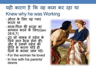 यही कारण है कक वह काम कर रहा िा
Knew why he was Working
• औरि के ललए वह प्यार
करिा िा
• मािा-वपिा की इच्छा का
सम्मान करने के ललए(Gen
28:6,7)
• 20 सो याकू ब ने राहेल के
ललये साि बरस सेवा की;
और वे उसको राहेल की
प्रीति के कारण िोड़े ही
ठदनों के बराबर जान पड़े।
• For the woman he loved
• In line with his parents’
desire
 