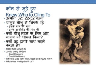 कौन से जुड़े हुए
Knew Who to Cling To
• उत्पवि 32: 22-32 पढ़ना
• याकू ब यीशु से गचपके रहे
• उसके नाम की मांि
• उनके आशीवाकद की मांि की
• क्यों यीशु लड़ने के ललए और
याकू ब को घायल ककया?
• क्यों वह हमारे साि लड़ने
करिा है?
• Read Gen 32:22-32
• Jacob clung to God
• Sought his name
• Sought his blessing
• Why did God fight with Jacob and injure him?
• Why does He fight with us?
 