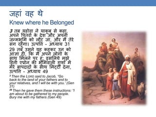 जहां वह िे
Knew where he Belonged
3 िब यहोवा ने याकू ब से कहा,
अपने वपिरों के देश और अपनी
जन्मर्ूलम को लौट जा, और मैं िेरे
संि रहूंिा। उत्पवि - अध्याय 31
29 िब उसने यह कहकर उन को
आज्ञा दी, कक मैं अपने लोिों के
साि लमलने पर हूं: इसललये मुझे
ठहिी एप्रोन की र्ूलमवाली िुफा में
मेरे बापदादों के साि लमट्टी देना,
उत्पवि - अध्याय 49
3 Then the LORD said to Jacob, “Go
back to the land of your fathers and to
your relatives, and I will be with you.’ (Gen
31)
29 Then he gave them these instructions: “I
am about to be gathered to my people.
Bury me with my fathers (Gen 49)
 
