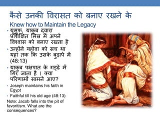 कै से उनकी ववरासि को बनाए रखने के
Knew how to Maintain the Legacy
• यूसुफ, याकू ब द्वारा
प्रलशक्षक्षि लमस्र में अपने
ववश्वास को बनाए रखिा है
• उन्होंने यहोवा को सच िा
यहां िक ​​कक उसके बुढ़ापे में
(48:13)
• याकू ब पक्षपाि के िड्ढे में
गिर जािा है । क्या
पररणामों सामने आए?
• Joseph maintains his faith in
Egypt
• Faithful till his old age (48:13)
Note: Jacob falls into the pit of
favoritism. What are the
consequences?
 