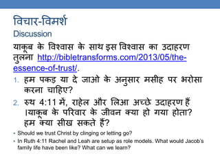 ववचार-ववमशक
Discussion
याकू ब के ववश्वास के साि इस ववश्वास का उदाहरण
िुलना http://bibletransforms.com/2013/05/the-
essence-of-trust/.
1. हम पकड़ या दे जाओ के अनुसार मसीह पर र्रोसा
करना चाठहए?
2. रुि 4:11 में, राहेल और ललआ अच्छे उदाहरण हैं
।याकू ब के पररवार के जीवन क्या हो िया होिा?
हम क्या सीख सकिे हैं?
 Should we trust Christ by clinging or letting go?
 In Ruth 4:11 Rachel and Leah are setup as role models. What would Jacob’s
family life have been like? What can we learn?
 