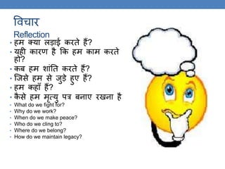 ववचार
Reflection
• हम क्या लड़ाई करिे हैं?
• यही कारण है कक हम काम करिे
हो?
• कब हम शांति करिे हैं?
• स्जसे हम से जुड़े हुए हैं?
• हम कहाँ हैं?
• कै से हम मृत्यु पत्र बनाए रखना है
• What do we fight for?
• Why do we work?
• When do we make peace?
• Who do we cling to?
• Where do we belong?
• How do we maintain legacy?
 