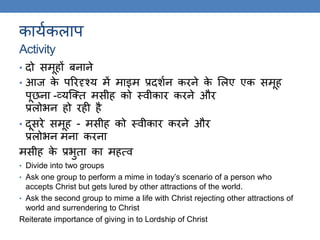 कायककलाप
Activity
• दो समूहों बनाने
• आज के पररदृश्य में माइम प्रदशकन करने के ललए एक समूह
पूछना -व्यस्क्ि मसीह को थवीकार करने और
प्रलोर्न हो रही है
• दूसरे समूह - मसीह को थवीकार करने और
प्रलोर्न मना करना
मसीह के प्रर्ुिा का महत्व
• Divide into two groups
• Ask one group to perform a mime in today’s scenario of a person who
accepts Christ but gets lured by other attractions of the world.
• Ask the second group to mime a life with Christ rejecting other attractions of
world and surrendering to Christ
Reiterate importance of giving in to Lordship of Christ
 