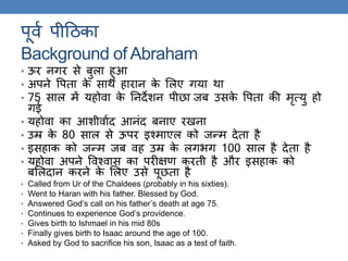 पूवक पीठिका
Background of Abraham
• ऊर निर से बुला हुआ
• अपने वपिा के साि हारान के ललए िया िा
• 75 साल में यहोवा के तनदेशन पीछा जब उसके वपिा की मृत्यु हो
िई
• यहोवा का आशीवाकद आनंद बनाए रखना
• उम्र के 80 साल से ऊपर इश्माएल को जन्म देिा है
• इसहाक को जन्म जब वह उम्र के लिर्ि 100 साल है देिा है
• यहोवा अपने ववश्वास का परीक्षण करिी है और इसहाक को
बललदान करने के ललए उसे पूछिा है
• Called from Ur of the Chaldees (probably in his sixties).
• Went to Haran with his father. Blessed by God.
• Answered God’s call on his father’s death at age 75.
• Continues to experience God’s providence.
• Gives birth to Ishmael in his mid 80s
• Finally gives birth to Isaac around the age of 100.
• Asked by God to sacrifice his son, Isaac as a test of faith.
 