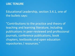 Educational Leadership, section 3.4.1, one of
the bullets says:
"Contributions to the practice and theory of
teaching and learning literature, including
publications in peer-reviewed and professional
journals, conference publications, book
chapters, textbooks and open education
repositories / resources."
UBC TENURE
 
