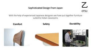 Sophisticated Design From Japan 
With the help of experienced Japanese designers we have put together furniture 
suited to Indian classrooms 
Comfort Safety Durability 
乙 
OTSU 
 
