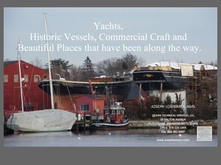 Yachts,  Historic Vessels, Commercial Craft and  Beautiful Places that have been along the way.  JOSEPH LOMBARDI, AMS OCEAN TECHNICAL SERVICES, LLC 10 DALTON AVENUE GLOUCESTER, MASSACHUSETTS  01930 Office  978-526-1894 Fax  866-381-2687 www.oceantechserv.com 