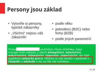 10 / 28
Persony jsou základ
● Vytvořte si persony,
typické zákazníky
● „Všichni“ nejsou váš
zákazník!
● podle věku
● jednotlivci (B2C) nebo
firmy (B2B)
● podle jiných parametrů
 