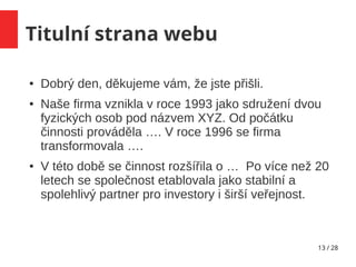 13 / 28
Titulní strana webu
● Dobrý den, děkujeme vám, že jste přišli.
● Naše firma vznikla v roce 1993 jako sdružení dvou
fyzických osob pod názvem XYZ. Od počátku
činnosti prováděla …. V roce 1996 se firma
transformovala ….
● V této době se činnost rozšířila o … Po více než 20
letech se společnost etablovala jako stabilní a
spolehlivý partner pro investory i širší veřejnost.
 