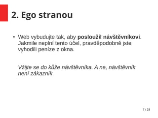 7 / 28
2. Ego stranou
● Web vybudujte tak, aby posloužil návštěvníkovi.
Jakmile neplní tento účel, pravděpodobně jste
vyhodili peníze z okna.
Vžijte se do kůže návštěvníka. A ne, návštěvník
není zákazník.
 
