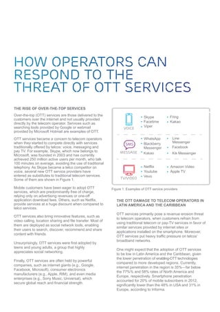 THE RISE OF OVER-THE-TOP SERVICES
Over-the-top (OTT) services are those delivered to the
customers over the internet and not usually provided
directly by the telecom operator. Services such as
searching tools provided by Google or webmail
provided by Microsoft Hotmail are examples of OTT.
OTT services became a concern to telecom operators
when they started to compete directly with services
traditionally offered by telcos: voice, messaging and
pay TV. For example, Skype, which now belongs to
Microsoft, was founded in 2003 and has currently
achieved 250 million active users per month, who talk
100 minutes on average, avoiding the use of traditional
telephony. As Skype became a telco competitor on
voice, several new OTT service providers have
entered as substitutes to traditional telecom services.
Some of them are shown in Figure 1.
Mobile customers have been eager to adopt OTT
services, which are predominantly free of charge,
relying only on advertising revenues or one-off
application download fees. Others, such as Netflix,
provide services at a huge discount when compared to
telco services.
OTT services also bring innovative features, such as
video calling, location sharing and file transfer. Most of
them are deployed as social network tools, enabling
their users to search, discover, recommend and share
content with friends.
Unsurprisingly, OTT services were first adopted by
teens and young adults, a group that highly
appreciates social networking.
Finally, OTT services are often held by powerful
companies, such as internet giants (e.g., Google,
Facebook, Microsoft), consumer electronics
manufacturers (e.g., Apple, RIM), and even media
enterprises (e.g., Sony Music, Universal), which
secure global reach and financial strength.
voice
message
tv/video
Skype
Facetime
Viper
Fring
WhatsApp
Kakao
Kakao
Facebook
Kik Messenger
Netflix
Youtube
Vevo
Amazon Video
Apple TV
Figure 1: Examples of OTT service providers
THE OTT DAMAGE TO TELECOM OPERATORS IN
LATIN AMERICA AND THE CARIBBEAN
OTT services primarily pose a revenue erosion threat
to telecom operators, when customers refrain from
using traditional telecom or pay-TV services in favor of
similar services provided by internet sites or
applications installed on the smartphone. Moreover,
OTT services put heavy traffic pressure on telcos’
broadband networks.
One might expect that the adoption of OTT services
to be low in Latin America and the Caribbean, given
the lower penetration of enabling-OTT technologies
compared to more developed regions. Currently,
internet penetration in the region is 35%—far below
the 77%% and 58% rates of North America and
Europe, respectively. Smartphone penetration
accounted for 20% of mobile subscribers in 2012,
significantly lower than the 48% in USA and 31% in
Europe, according to Informa.
 