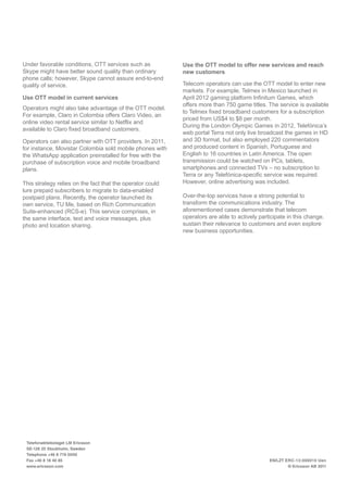 Under favorable conditions, OTT services such as
Skype might have better sound quality than ordinary
phone calls; however, Skype cannot assure end-to-end
quality of service.
Use OTT model in current services
Operators might also take advantage of the OTT model.
For example, Claro in Colombia offers Claro Video, an
online video rental service similar to Netflix and
available to Claro fixed broadband customers.
Operators can also partner with OTT providers. In 2011,
for instance, Movistar Colombia sold mobile phones with
the WhatsApp application preinstalled for free with the
purchase of subscription voice and mobile broadband
plans.
This strategy relies on the fact that the operator could
lure prepaid subscribers to migrate to data-enabled
postpaid plans. Recently, the operator launched its
own service, TU Me, based on Rich Communication
Suite-enhanced (RCS-e). This service comprises, in
the same interface, text and voice messages, plus
photo and location sharing.
Use the OTT model to offer new services and reach
new customers
Telecom operators can use the OTT model to enter new
markets. For example, Telmex in Mexico launched in
April 2012 gaming platform Infinitum Games, which
offers more than 750 game titles. The service is available
to Telmex fixed broadband customers for a subscription
priced from US$4 to $8 per month.
During the London Olympic Games in 2012, Telefónica’s
web portal Terra not only live broadcast the games in HD
and 3D format, but also employed 220 commentators
and produced content in Spanish, Portuguese and
English to 16 countries in Latin America. The open
transmission could be watched on PCs, tablets,
smartphones and connected TVs – no subscription to
Terra or any Telefónica-specific service was required.
However, online advertising was included.
Over-the-top services have a strong potential to
transform the communications industry. The
aforementioned cases demonstrate that telecom
operators are able to actively participate in this change,
sustain their relevance to customers and even explore
new business opportunities.
Telefonaktiebolaget LM Ericsson
SE-126 25 Stockholm, Sweden
Telephone +46 8 719 0000
Fax +46 8 18 40 85
www.ericsson.com
EN/LZT ERC-13:000010 Uen
© Ericsson AB 2011
 