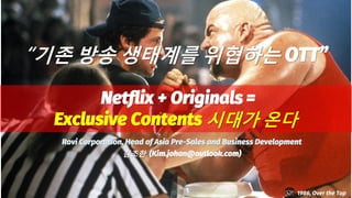 “기존 방송 생태계를 위협하는 OTT”
Netflix + Originals =
Exclusive Contents 시대가 온다
1986, Over the Top
Rovi Corporation, Head of Asia Pre-Sales and Business Development
김조한 (Kim.johan@outlook.com)
 
