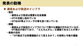 ◼ 通信および放送のインフラ
• 現状
• 通信および放送は重要な社会基盤
• OTTが支配し始めている
• OTTはISP等よりユーザの事を良く知っている
• 課題
• 通信および放送のインフラについて様々な議論が行われているが、
OTT視点が抜けており、「とんちんかん」な議論であることが多い
• 発表の目的
• 「OTT視点では各種議論がどう見えるか？」の説明と今後の議論
3
発表の動機
 