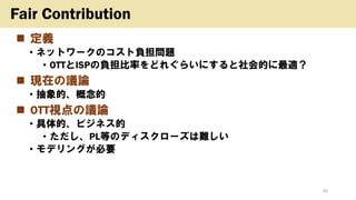 ◼ 定義
• ネットワークのコスト負担問題
• OTTとISPの負担比率をどれぐらいにすると社会的に最適？
◼ 現在の議論
• 抽象的、概念的
◼ OTT視点の議論
• 具体的、ビジネス的
• ただし、PL等のディスクローズは難しい
• モデリングが必要
30
Fair Contribution
 