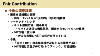 ◼ 今後の調査課題
• 通信市場規模の実際
• 固定：モバイル＝1(2兆円)：3(6兆円)程度
• マーケットトレンド
• ネット接続市場：縮小傾向
• モバイル通信の価格競争、固定からモバイルへの移行
• OTT市場：拡大中
• TV広告市場1.7兆円の移行が待っている
• 今後
• 「固定：OTT」の市場規模が逆転する可能性が高い
• OTT市場は広告が伸びる(トラフィック、市場規模)
37
Fair Contribution
 