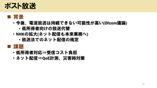 ◼ 背景
• 今後、電波放送は持続できない可能性が高い(Ofcom議論)
• 低所得者向けの放送代替
• NHKの拡大(ネット配信も本来業務へ)
• 放送法でのネット配信の規定
◼ 課題
• 低所得者対応⇒受信コスト負担
• ネット配信⇒QoE計測、災害時対策
45
ポスト放送
 