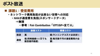 ◼ 課題1：受信費用
• ネットワーク費用負担が出来ない世帯への対応
• NHKが通信費を負担(スポンサードデータ)
⇒無理
• 参考：Fair Contribution「OTT:ISP=全て:0」
46
ポスト放送
送信コスト 受信コスト
放送 高 低(ランニングコストはほぼ0)
通信
低(同時接続X00万でも
数百億円程度)
高(毎月数千円の通信費用が必
要)
 