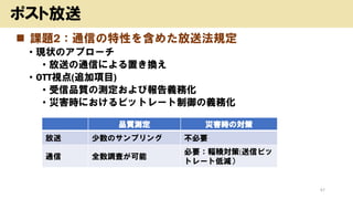 ◼ 課題2：通信の特性を含めた放送法規定
• 現状のアプローチ
• 放送の通信による置き換え
• OTT視点(追加項目)
• 受信品質の測定および報告義務化
• 災害時におけるビットレート制御の義務化
47
ポスト放送
品質測定 災害時の対策
放送 少数のサンプリング 不必要
通信 全数調査が可能
必要：輻輳対策(送信ビッ
トレート低減）
 