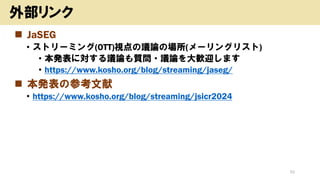 ◼ JaSEG
• ストリーミング(OTT)視点の議論の場所(メーリングリスト)
• 本発表に対する議論も質問・議論を大歓迎します
• https://www.kosho.org/blog/streaming/jaseg/
◼ 本発表の参考文献
• https://www.kosho.org/blog/streaming/jsicr2024
52
外部リンク
 