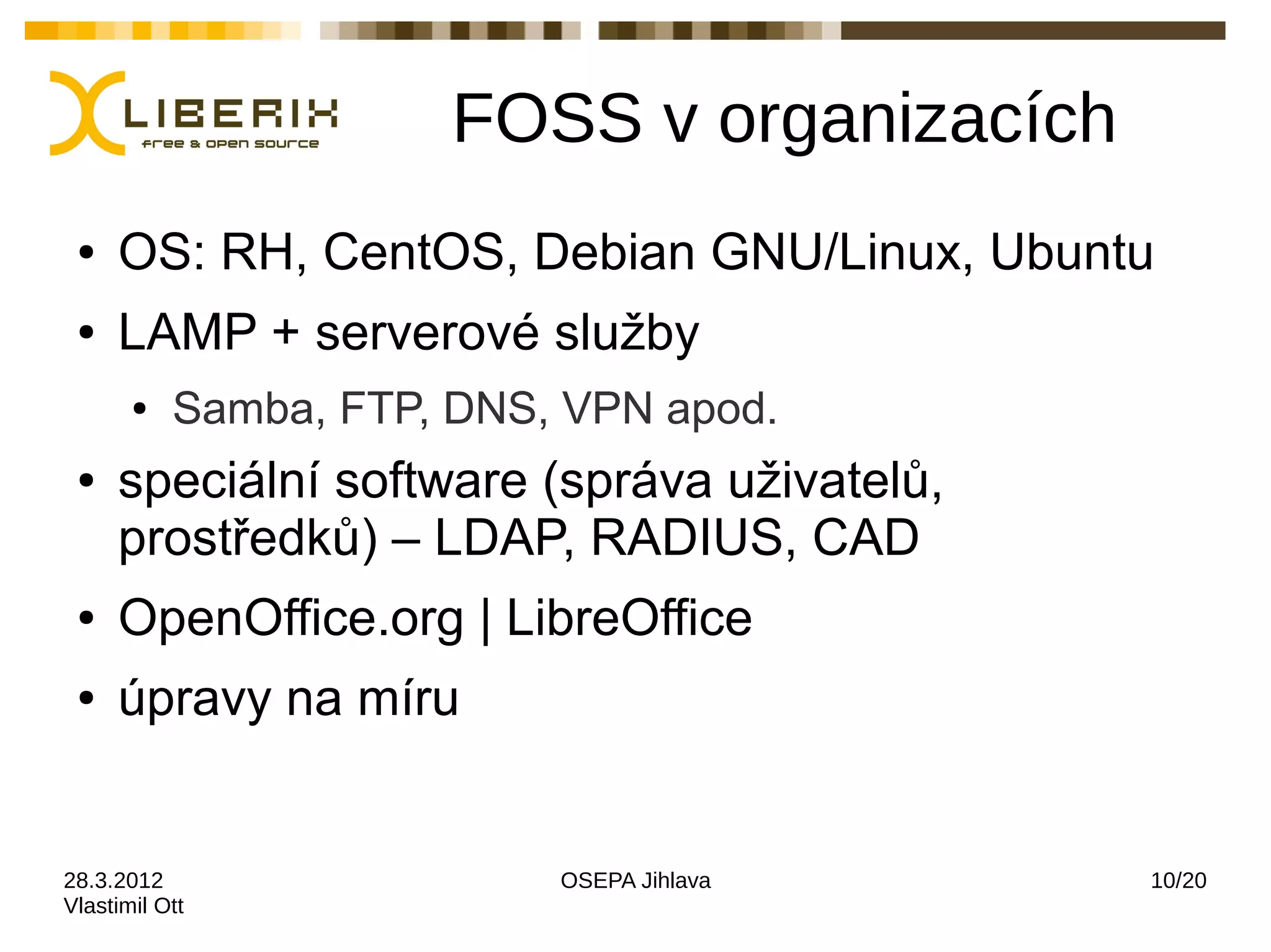 FOSS v organizacích
 ●   OS: RH, CentOS, Debian GNU/Linux, Ubuntu
 ●   LAMP + serverové služby
       ●   Samba, FTP, DNS, VPN apod.
 ●   speciální software (správa uživatelů,
     prostředků) – LDAP, RADIUS, CAD
 ●   OpenOffice.org | LibreOffice
 ●   úpravy na míru


28.3.2012                  OSEPA Jihlava     10/20
Vlastimil Ott
 