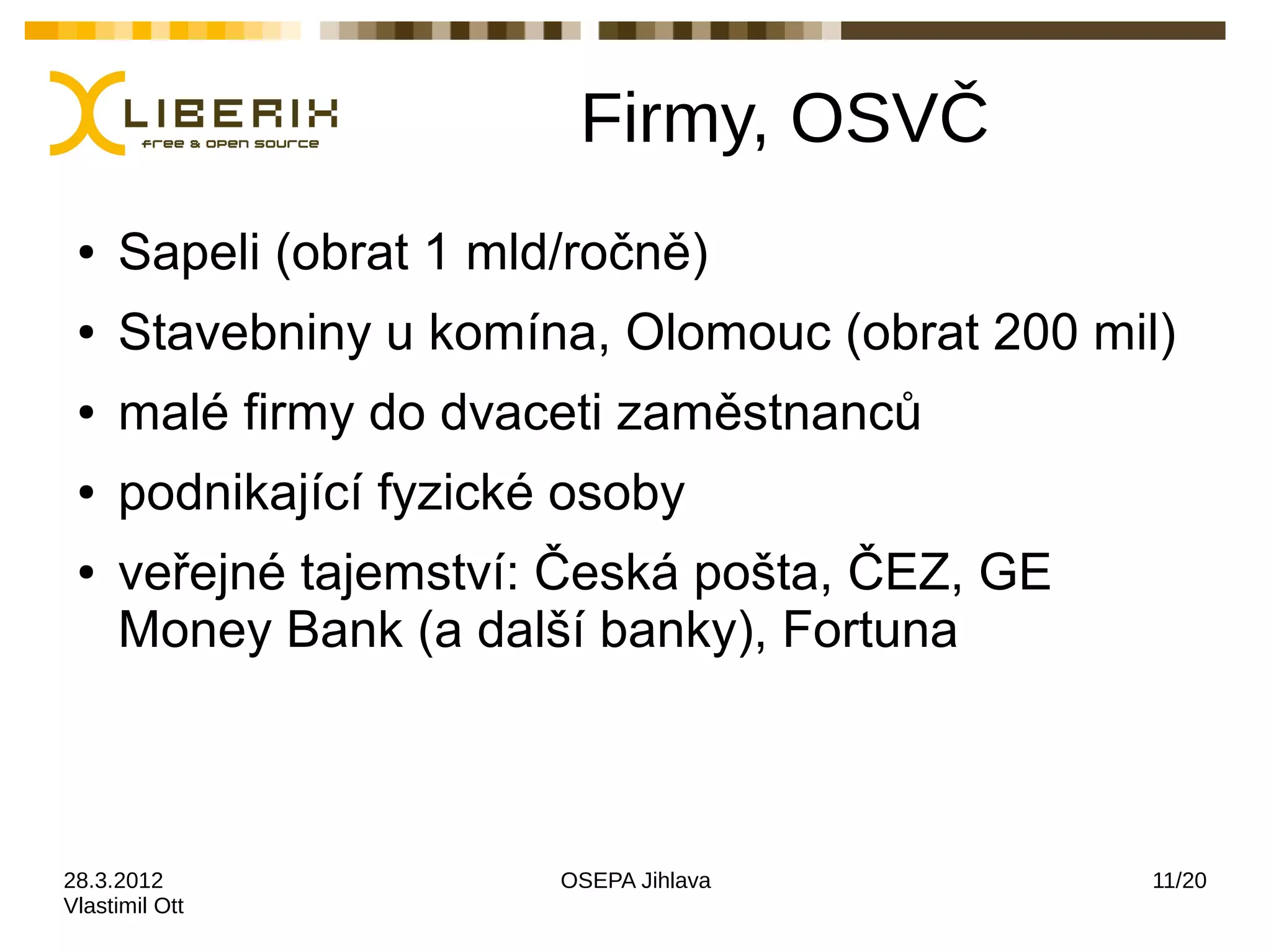 Firmy, OSVČ
 ●   Sapeli (obrat 1 mld/ročně)
 ●   Stavebniny u komína, Olomouc (obrat 200 mil)
 ●   malé firmy do dvaceti zaměstnanců
 ●   podnikající fyzické osoby
 ●   veřejné tajemství: Česká pošta, ČEZ, GE
     Money Bank (a další banky), Fortuna



28.3.2012               OSEPA Jihlava           11/20
Vlastimil Ott
 