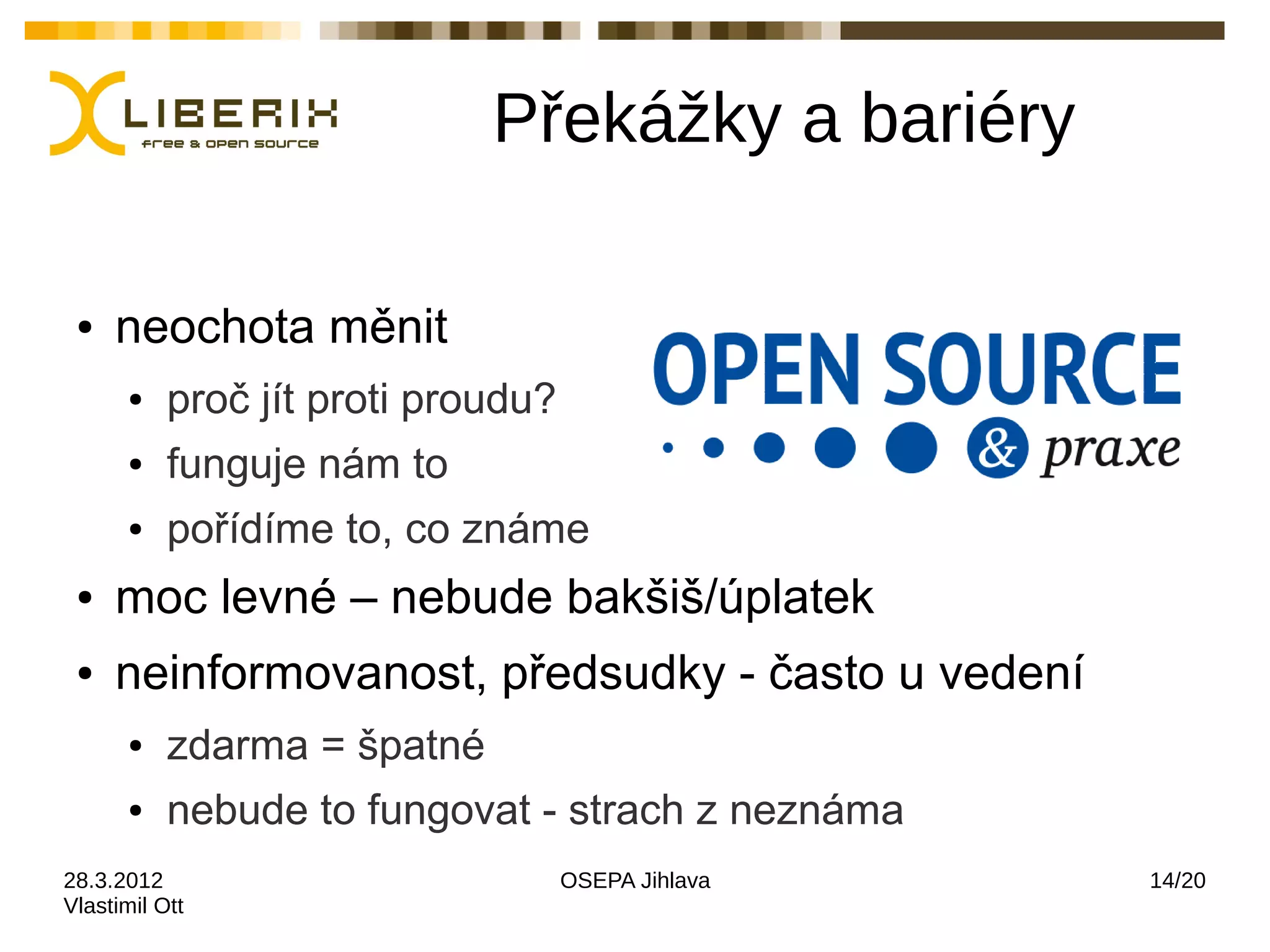 Překážky a bariéry

 ●   neochota měnit
      ●    proč jít proti proudu?
      ●    funguje nám to
      ●    pořídíme to, co známe
 ●   moc levné – nebude bakšiš/úplatek
 ●   neinformovanost, předsudky - často u vedení
      ●    zdarma = špatné
      ●    nebude to fungovat - strach z neznáma
28.3.2012                           OSEPA Jihlava   14/20
Vlastimil Ott
 