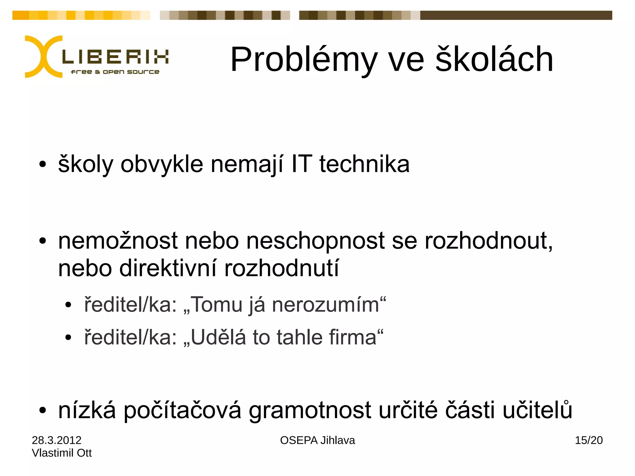 Problémy ve školách

 ●   školy obvykle nemají IT technika

 ●   nemožnost nebo neschopnost se rozhodnout,
     nebo direktivní rozhodnutí
       ●   ředitel/ka: „Tomu já nerozumím“
       ●   ředitel/ka: „Udělá to tahle firma“


 ●   nízká počítačová gramotnost určité části učitelů
28.3.2012                        OSEPA Jihlava          15/20
Vlastimil Ott
 