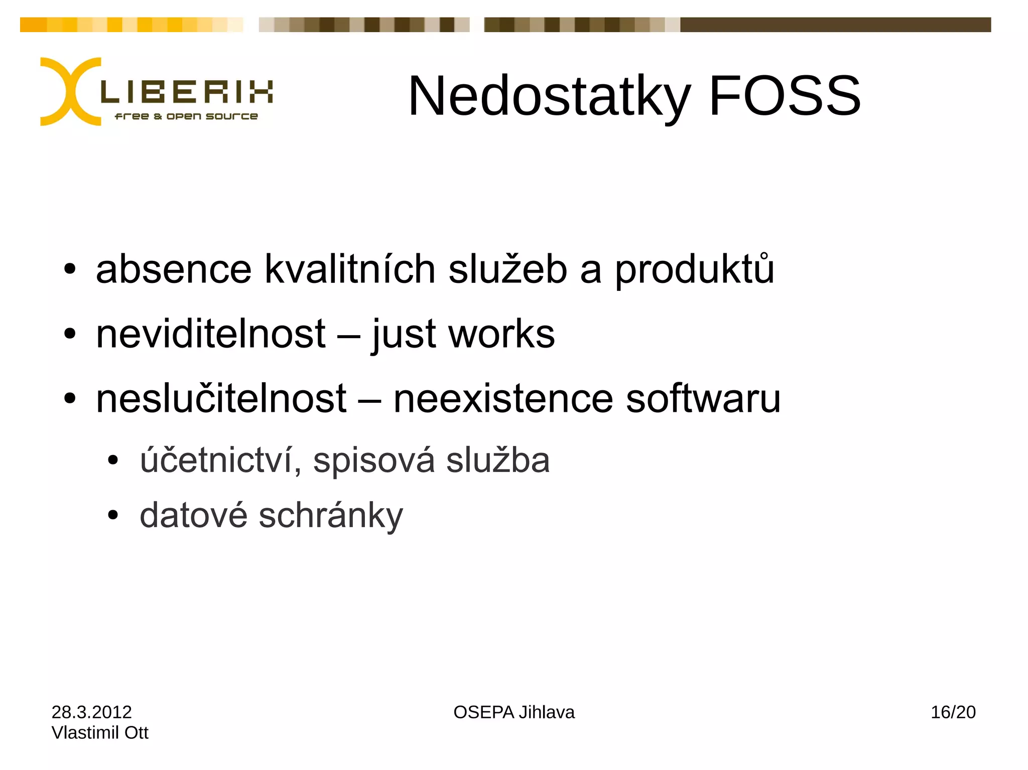 Nedostatky FOSS

 ●   absence kvalitních služeb a produktů
 ●   neviditelnost – just works
 ●   neslučitelnost – neexistence softwaru
       ●   účetnictví, spisová služba
       ●   datové schránky




28.3.2012                     OSEPA Jihlava    16/20
Vlastimil Ott
 