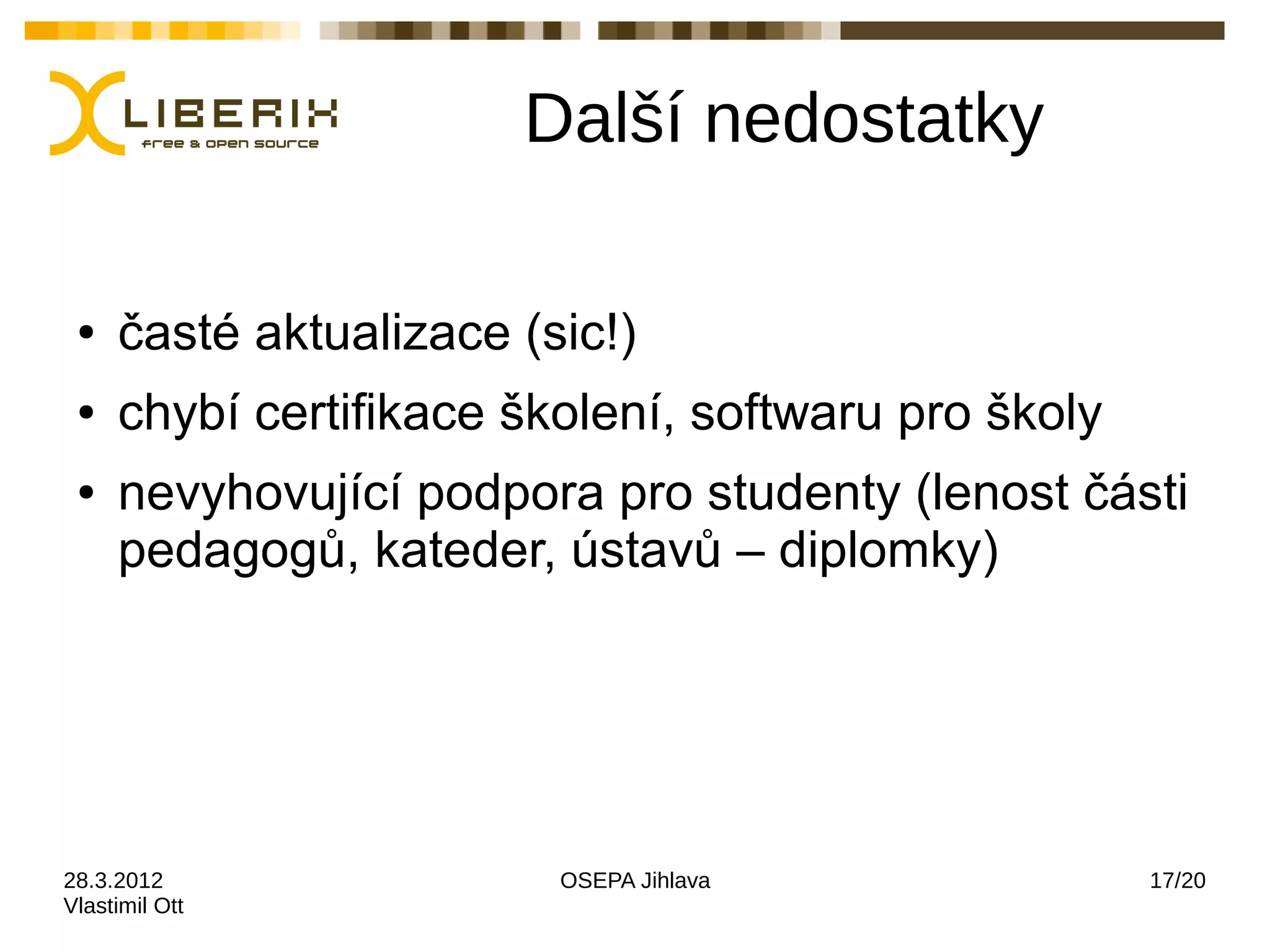 Další nedostatky

 ●   časté aktualizace (sic!)
 ●   chybí certifikace školení, softwaru pro školy
 ●   nevyhovující podpora pro studenty (lenost části
     pedagogů, kateder, ústavů – diplomky)




28.3.2012                OSEPA Jihlava               17/20
Vlastimil Ott
 