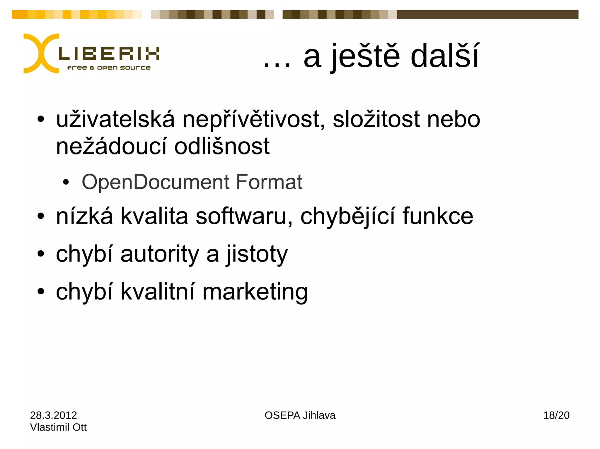 … a ještě další
 ●   uživatelská nepřívětivost, složitost nebo
     nežádoucí odlišnost
       ●   OpenDocument Format
 ●   nízká kvalita softwaru, chybějící funkce
 ●   chybí autority a jistoty
 ●   chybí kvalitní marketing



28.3.2012                 OSEPA Jihlava          18/20
Vlastimil Ott
 
