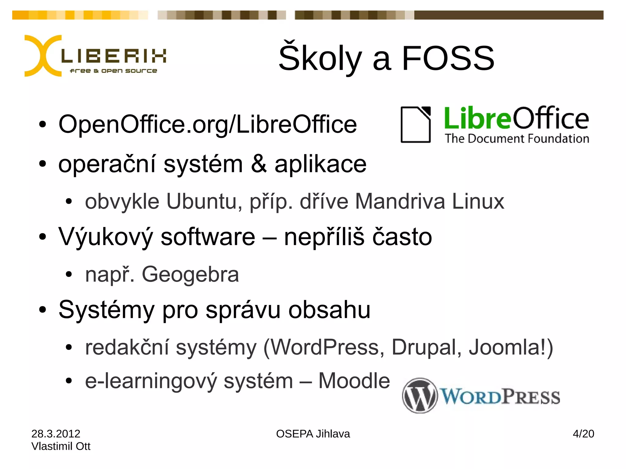 Školy a FOSS
 ●   OpenOffice.org/LibreOffice
 ●   operační systém & aplikace
       ●   obvykle Ubuntu, příp. dříve Mandriva Linux
 ●   Výukový software – nepříliš často
       ●   např. Geogebra
 ●   Systémy pro správu obsahu
       ●   redakční systémy (WordPress, Drupal, Joomla!)
       ●   e-learningový systém – Moodle

28.3.2012                     OSEPA Jihlava                4/20
Vlastimil Ott
 