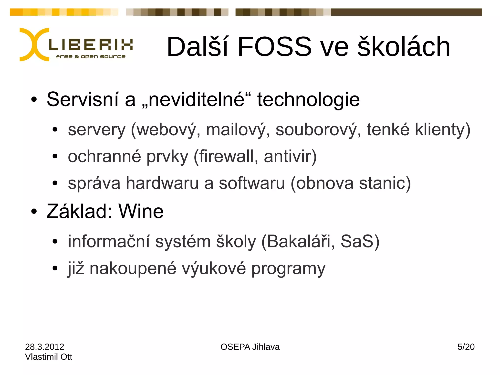 Další FOSS ve školách
 ●   Servisní a „neviditelné“ technologie
       ●   servery (webový, mailový, souborový, tenké klienty)
       ●   ochranné prvky (firewall, antivir)
       ●   správa hardwaru a softwaru (obnova stanic)
 ●   Základ: Wine
       ●   informační systém školy (Bakaláři, SaS)
       ●   již nakoupené výukové programy



28.3.2012                      OSEPA Jihlava                5/20
Vlastimil Ott
 