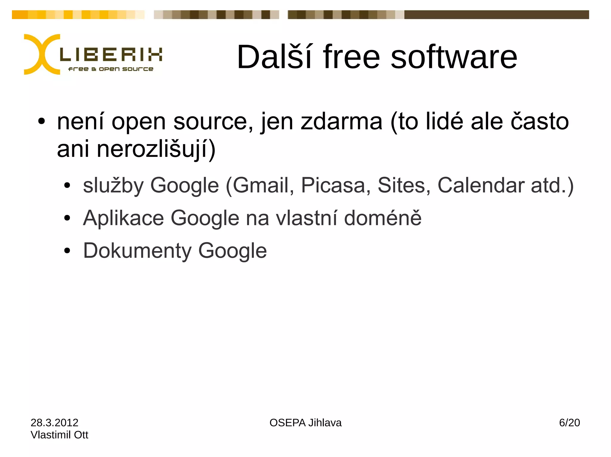 Další free software
 ●   není open source, jen zdarma (to lidé ale často
     ani nerozlišují)
       ●   služby Google (Gmail, Picasa, Sites, Calendar atd.)
       ●   Aplikace Google na vlastní doméně
       ●   Dokumenty Google




28.3.2012                     OSEPA Jihlava                 6/20
Vlastimil Ott
 