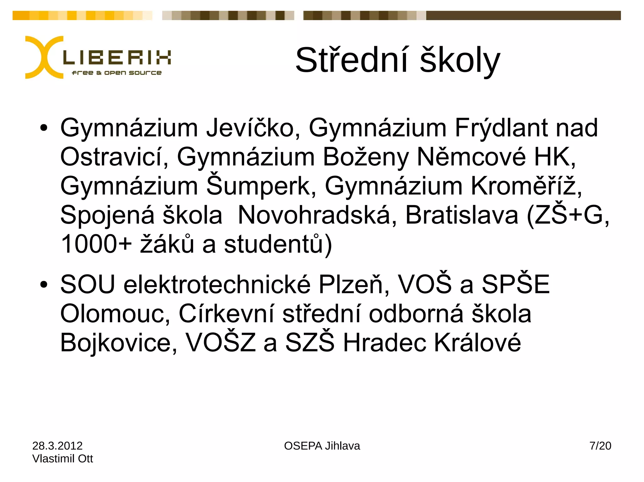 Střední školy
 ●   Gymnázium Jevíčko, Gymnázium Frýdlant nad
     Ostravicí, Gymnázium Boženy Němcové HK,
     Gymnázium Šumperk, Gymnázium Kroměříž,
     Spojená škola Novohradská, Bratislava (ZŠ+G,
     1000+ žáků a studentů)
 ●   SOU elektrotechnické Plzeň, VOŠ a SPŠE
     Olomouc, Církevní střední odborná škola
     Bojkovice, VOŠZ a SZŠ Hradec Králové


28.3.2012             OSEPA Jihlava            7/20
Vlastimil Ott
 