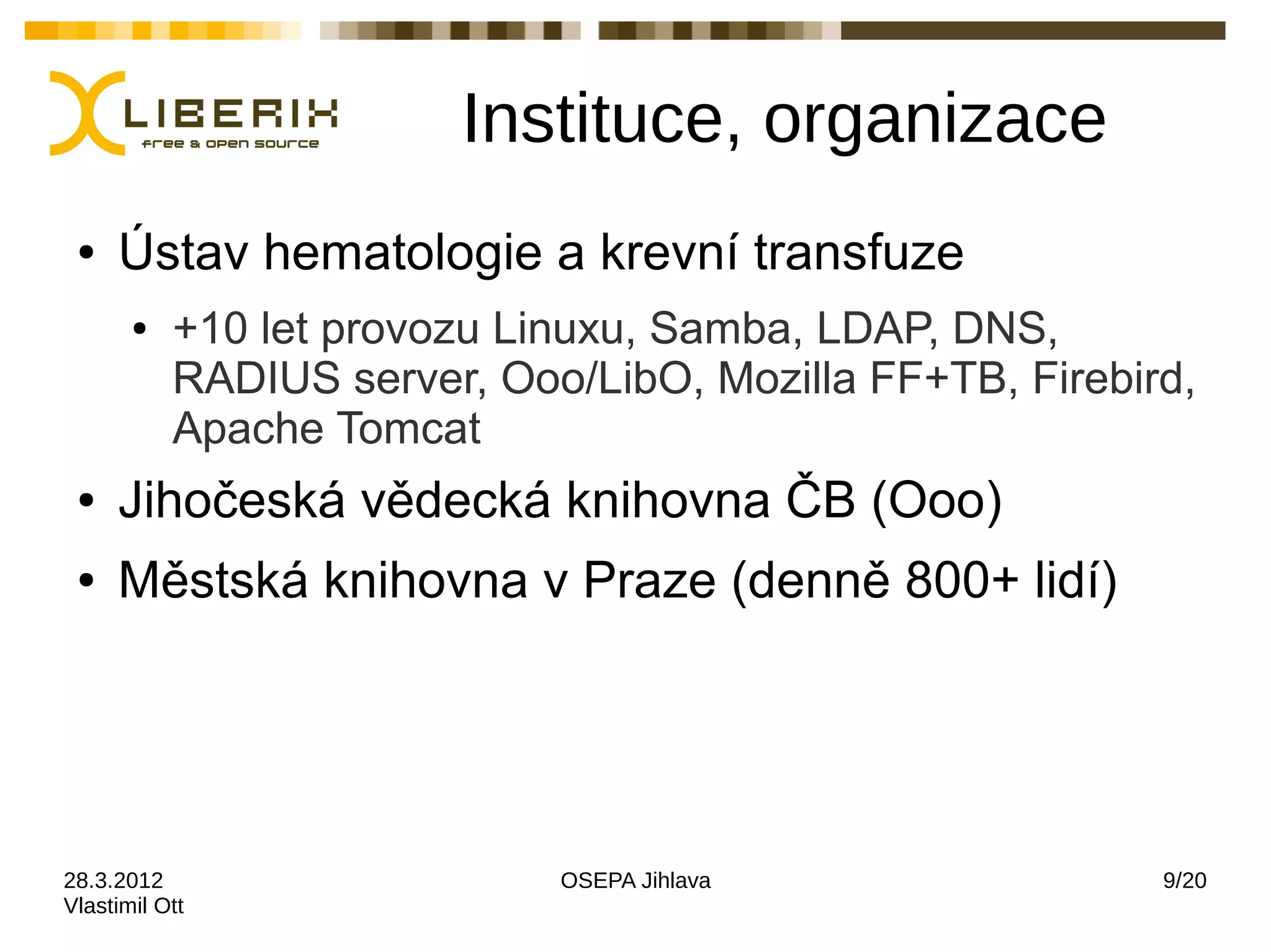 Instituce, organizace
 ●   Ústav hematologie a krevní transfuze
       ●   +10 let provozu Linuxu, Samba, LDAP, DNS,
           RADIUS server, Ooo/LibO, Mozilla FF+TB, Firebird,
           Apache Tomcat
 ●   Jihočeská vědecká knihovna ČB (Ooo)
 ●   Městská knihovna v Praze (denně 800+ lidí)




28.3.2012                    OSEPA Jihlava                9/20
Vlastimil Ott
 