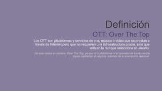 Definición
OTT: Over The Top
Los OTT son plataformas y servicios de voz, música o video que se prestan a
través de Internet pero que no requieren una infraestructura propia, sino que
utilizan la red que seleccione el usuario.
De esto radica su nombre: Over The Top, ya que ni la plataforma ni el operador de banda ancha
logran capitalizar el negocio, además de la suscripción mensual.
 