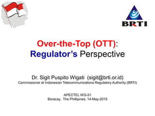 Over-the-Top (OTT):
Regulator’s Perspective
Dr. Sigit Puspito Wigati (sigit@brti.or.id)
Commissioner at Indonesian Telecommunications Regulatory Authority (BRTI)
APECTEL WG-51
Boracay, The Phillipines, 14-May-2015
 