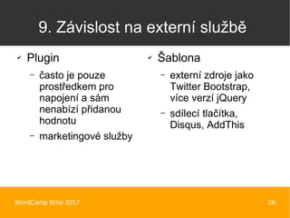 WordCamp Brno 2017 26
9. Závislost na externí službě
✔
Plugin
– často je pouze
prostředkem pro
napojení a sám
nenabízí přidanou
hodnotu
– marketingové služby
✔
Šablona
– externí zdroje jako
Twitter Bootstrap,
více verzí jQuery
– sdílecí tlačítka,
Disqus, AddThis
 