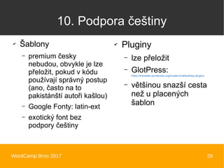 WordCamp Brno 2017 29
10. Podpora češtiny
✔
Šablony
– premium česky
nebudou, obvykle je lze
přeložit, pokud v kódu
používají správný postup
(ano, často na to
pakistánští autoři kašlou)
– Google Fonty: latin-ext
– exotický font bez
podpory češtiny
✔
Pluginy
– lze přeložit
– GlotPress:
https://translate.wordpress.org/locale/cs/default/wp-plugins
– většinou snazší cesta
než u placených
šablon
 