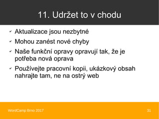 WordCamp Brno 2017 31
11. Udržet to v chodu
✔
Aktualizace jsou nezbytné
✔
Mohou zanést nové chyby
✔
Naše funkční opravy opravují tak, že je
potřeba nová oprava
✔
Používejte pracovní kopii, ukázkový obsah
nahrajte tam, ne na ostrý web
 