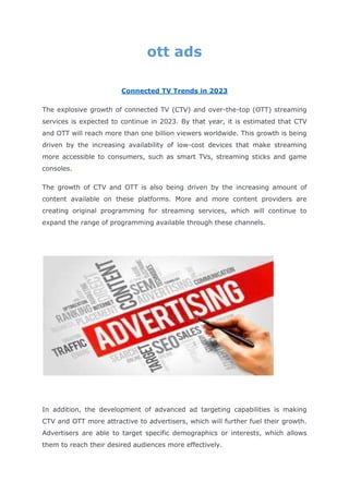ott ads
Connected TV Trends in 2023
The explosive growth of connected TV (CTV) and over-the-top (OTT) streaming
services is expected to continue in 2023. By that year, it is estimated that CTV
and OTT will reach more than one billion viewers worldwide. This growth is being
driven by the increasing availability of low-cost devices that make streaming
more accessible to consumers, such as smart TVs, streaming sticks and game
consoles.
The growth of CTV and OTT is also being driven by the increasing amount of
content available on these platforms. More and more content providers are
creating original programming for streaming services, which will continue to
expand the range of programming available through these channels.
In addition, the development of advanced ad targeting capabilities is making
CTV and OTT more attractive to advertisers, which will further fuel their growth.
Advertisers are able to target specific demographics or interests, which allows
them to reach their desired audiences more effectively.
 
