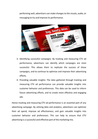 performing well, advertisers can make changes to the visuals, audio, or
messaging to try and improve its performance.
3. Identifying successful campaigns: By tracking and measuring CTV ad
performance, advertisers can identify which campaigns are most
successful. This allows them to replicate the success of those
campaigns, and to continue to optimize and improve their advertising
efforts.
4. Providing valuable insights: The data gathered through tracking and
measuring CTV ad performance can provide valuable insights into
customer behavior and preferences. This data can be used to inform
future advertising efforts, and to create more effective and engaging
ads.
Hence tracking and measuring CTV ad performance is an essential part of any
advertising campaign. By utilizing data and analytics, advertisers can optimize
their ad spend, improve ad effectiveness, and gain valuable insights into
customer behavior and preferences. This can help to ensure that CTV
advertising is a successful and effective part of the marketing mix.
 